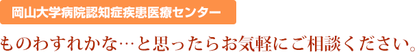 岡山大学病院認知症疾患医療センターものわすれかな…と思ったらお気軽にご相談ください。 