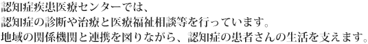 認知症疾患医療センターでは、認知症の診断や治療と医療福祉相談等を行っています。地域の関係機関と連携を図りながら、認知症の患者さんの生活を支えます。